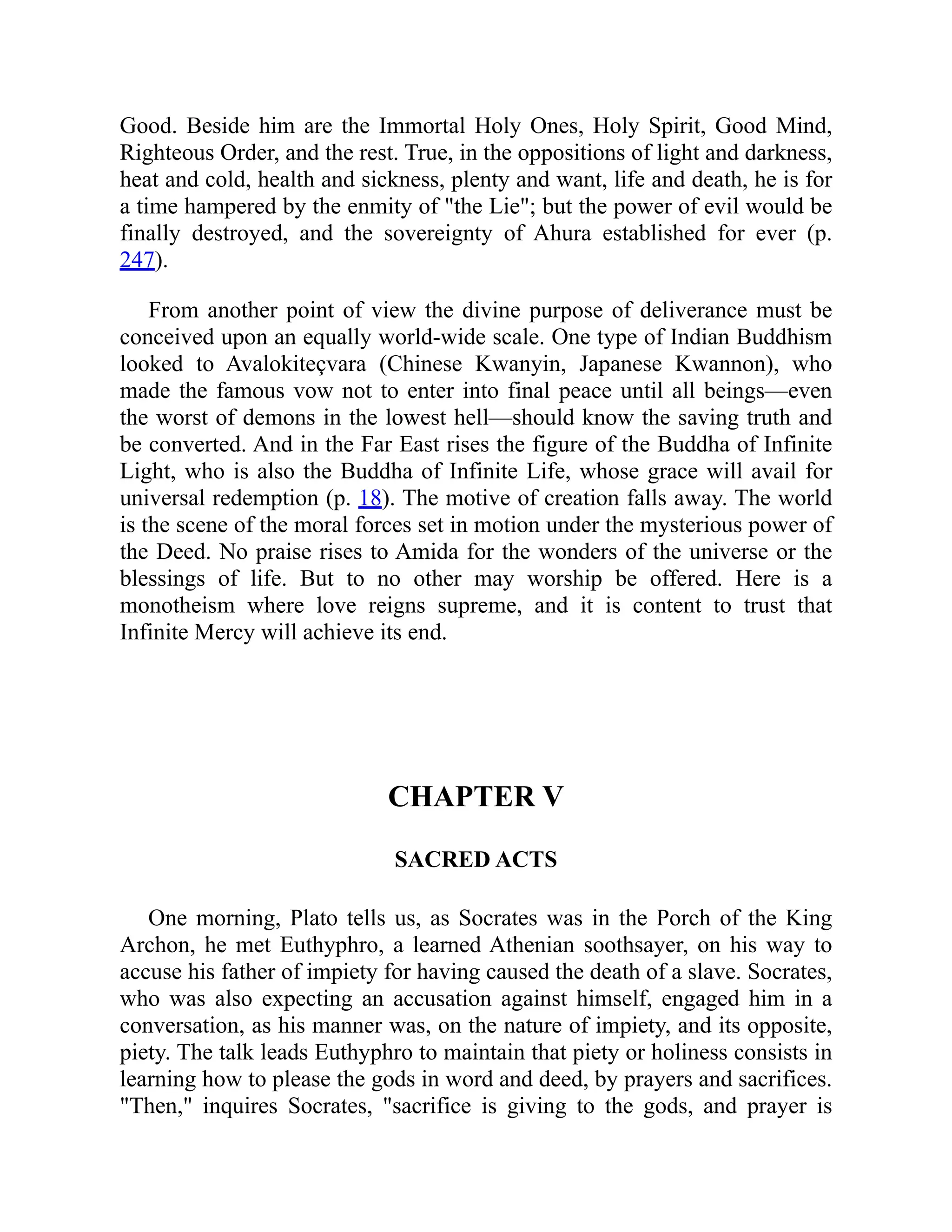 Good. Beside him are the Immortal Holy Ones, Holy Spirit, Good Mind,
Righteous Order, and the rest. True, in the oppositions of light and darkness,
heat and cold, health and sickness, plenty and want, life and death, he is for
a time hampered by the enmity of the Lie; but the power of evil would be
finally destroyed, and the sovereignty of Ahura established for ever (p.
247).
From another point of view the divine purpose of deliverance must be
conceived upon an equally world-wide scale. One type of Indian Buddhism
looked to Avalokiteçvara (Chinese Kwanyin, Japanese Kwannon), who
made the famous vow not to enter into final peace until all beings—even
the worst of demons in the lowest hell—should know the saving truth and
be converted. And in the Far East rises the figure of the Buddha of Infinite
Light, who is also the Buddha of Infinite Life, whose grace will avail for
universal redemption (p. 18). The motive of creation falls away. The world
is the scene of the moral forces set in motion under the mysterious power of
the Deed. No praise rises to Amida for the wonders of the universe or the
blessings of life. But to no other may worship be offered. Here is a
monotheism where love reigns supreme, and it is content to trust that
Infinite Mercy will achieve its end.
CHAPTER V
SACRED ACTS
One morning, Plato tells us, as Socrates was in the Porch of the King
Archon, he met Euthyphro, a learned Athenian soothsayer, on his way to
accuse his father of impiety for having caused the death of a slave. Socrates,
who was also expecting an accusation against himself, engaged him in a
conversation, as his manner was, on the nature of impiety, and its opposite,
piety. The talk leads Euthyphro to maintain that piety or holiness consists in
learning how to please the gods in word and deed, by prayers and sacrifices.
Then, inquires Socrates, sacrifice is giving to the gods, and prayer is
 