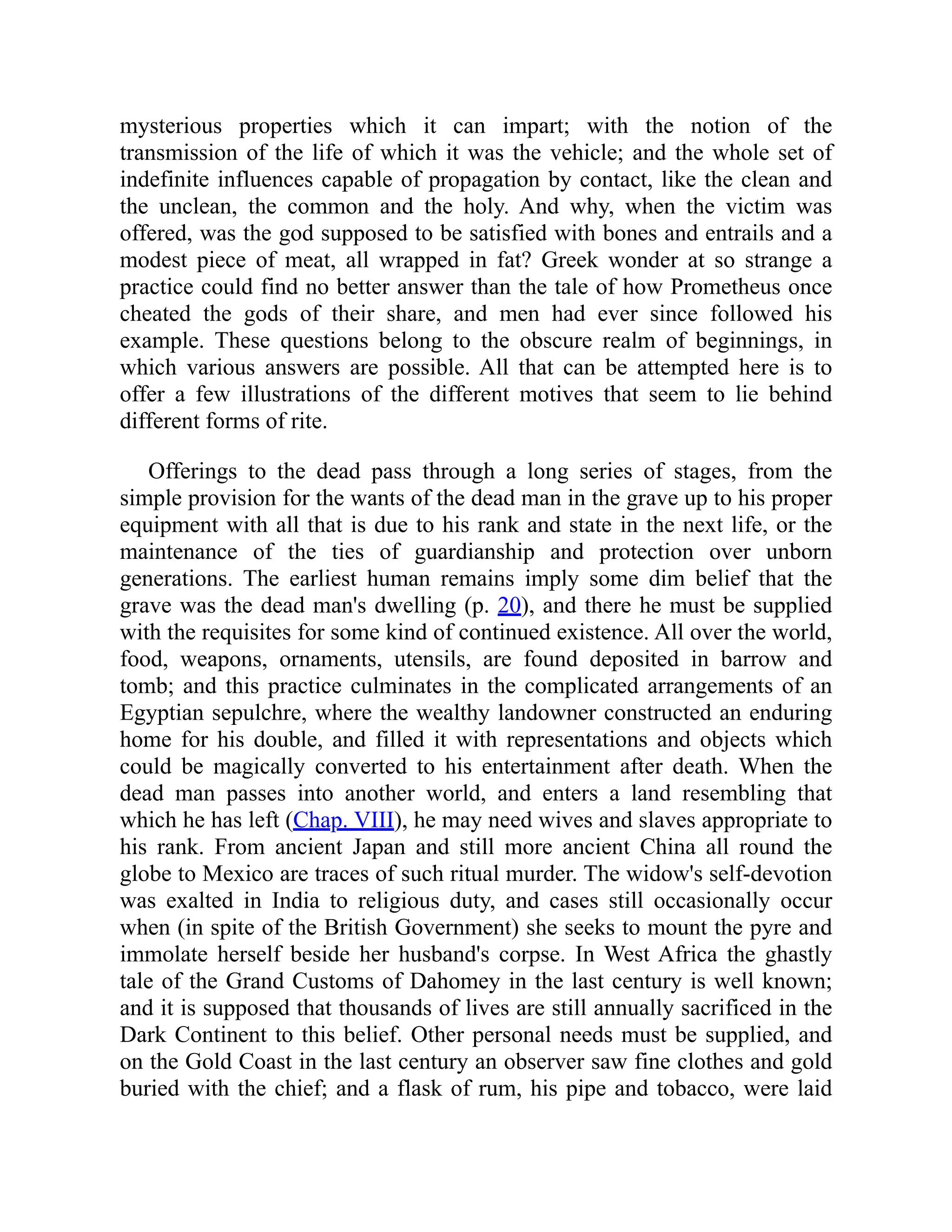 mysterious properties which it can impart; with the notion of the
transmission of the life of which it was the vehicle; and the whole set of
indefinite influences capable of propagation by contact, like the clean and
the unclean, the common and the holy. And why, when the victim was
offered, was the god supposed to be satisfied with bones and entrails and a
modest piece of meat, all wrapped in fat? Greek wonder at so strange a
practice could find no better answer than the tale of how Prometheus once
cheated the gods of their share, and men had ever since followed his
example. These questions belong to the obscure realm of beginnings, in
which various answers are possible. All that can be attempted here is to
offer a few illustrations of the different motives that seem to lie behind
different forms of rite.
Offerings to the dead pass through a long series of stages, from the
simple provision for the wants of the dead man in the grave up to his proper
equipment with all that is due to his rank and state in the next life, or the
maintenance of the ties of guardianship and protection over unborn
generations. The earliest human remains imply some dim belief that the
grave was the dead man's dwelling (p. 20), and there he must be supplied
with the requisites for some kind of continued existence. All over the world,
food, weapons, ornaments, utensils, are found deposited in barrow and
tomb; and this practice culminates in the complicated arrangements of an
Egyptian sepulchre, where the wealthy landowner constructed an enduring
home for his double, and filled it with representations and objects which
could be magically converted to his entertainment after death. When the
dead man passes into another world, and enters a land resembling that
which he has left (Chap. VIII), he may need wives and slaves appropriate to
his rank. From ancient Japan and still more ancient China all round the
globe to Mexico are traces of such ritual murder. The widow's self-devotion
was exalted in India to religious duty, and cases still occasionally occur
when (in spite of the British Government) she seeks to mount the pyre and
immolate herself beside her husband's corpse. In West Africa the ghastly
tale of the Grand Customs of Dahomey in the last century is well known;
and it is supposed that thousands of lives are still annually sacrificed in the
Dark Continent to this belief. Other personal needs must be supplied, and
on the Gold Coast in the last century an observer saw fine clothes and gold
buried with the chief; and a flask of rum, his pipe and tobacco, were laid
 