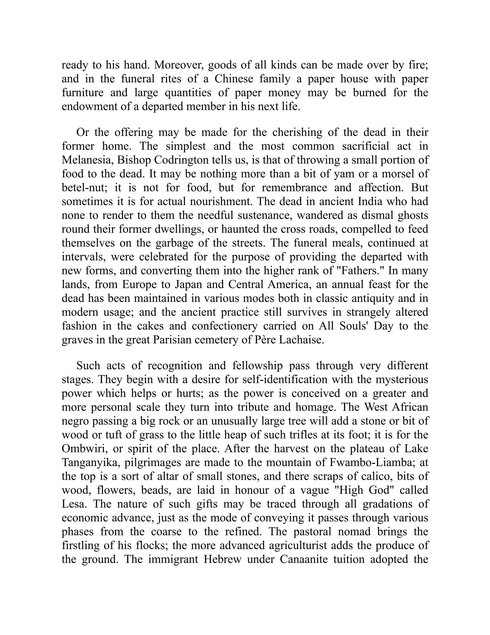 ready to his hand. Moreover, goods of all kinds can be made over by fire;
and in the funeral rites of a Chinese family a paper house with paper
furniture and large quantities of paper money may be burned for the
endowment of a departed member in his next life.
Or the offering may be made for the cherishing of the dead in their
former home. The simplest and the most common sacrificial act in
Melanesia, Bishop Codrington tells us, is that of throwing a small portion of
food to the dead. It may be nothing more than a bit of yam or a morsel of
betel-nut; it is not for food, but for remembrance and affection. But
sometimes it is for actual nourishment. The dead in ancient India who had
none to render to them the needful sustenance, wandered as dismal ghosts
round their former dwellings, or haunted the cross roads, compelled to feed
themselves on the garbage of the streets. The funeral meals, continued at
intervals, were celebrated for the purpose of providing the departed with
new forms, and converting them into the higher rank of Fathers. In many
lands, from Europe to Japan and Central America, an annual feast for the
dead has been maintained in various modes both in classic antiquity and in
modern usage; and the ancient practice still survives in strangely altered
fashion in the cakes and confectionery carried on All Souls' Day to the
graves in the great Parisian cemetery of Père Lachaise.
Such acts of recognition and fellowship pass through very different
stages. They begin with a desire for self-identification with the mysterious
power which helps or hurts; as the power is conceived on a greater and
more personal scale they turn into tribute and homage. The West African
negro passing a big rock or an unusually large tree will add a stone or bit of
wood or tuft of grass to the little heap of such trifles at its foot; it is for the
Ombwiri, or spirit of the place. After the harvest on the plateau of Lake
Tanganyika, pilgrimages are made to the mountain of Fwambo-Liamba; at
the top is a sort of altar of small stones, and there scraps of calico, bits of
wood, flowers, beads, are laid in honour of a vague High God called
Lesa. The nature of such gifts may be traced through all gradations of
economic advance, just as the mode of conveying it passes through various
phases from the coarse to the refined. The pastoral nomad brings the
firstling of his flocks; the more advanced agriculturist adds the produce of
the ground. The immigrant Hebrew under Canaanite tuition adopted the
 