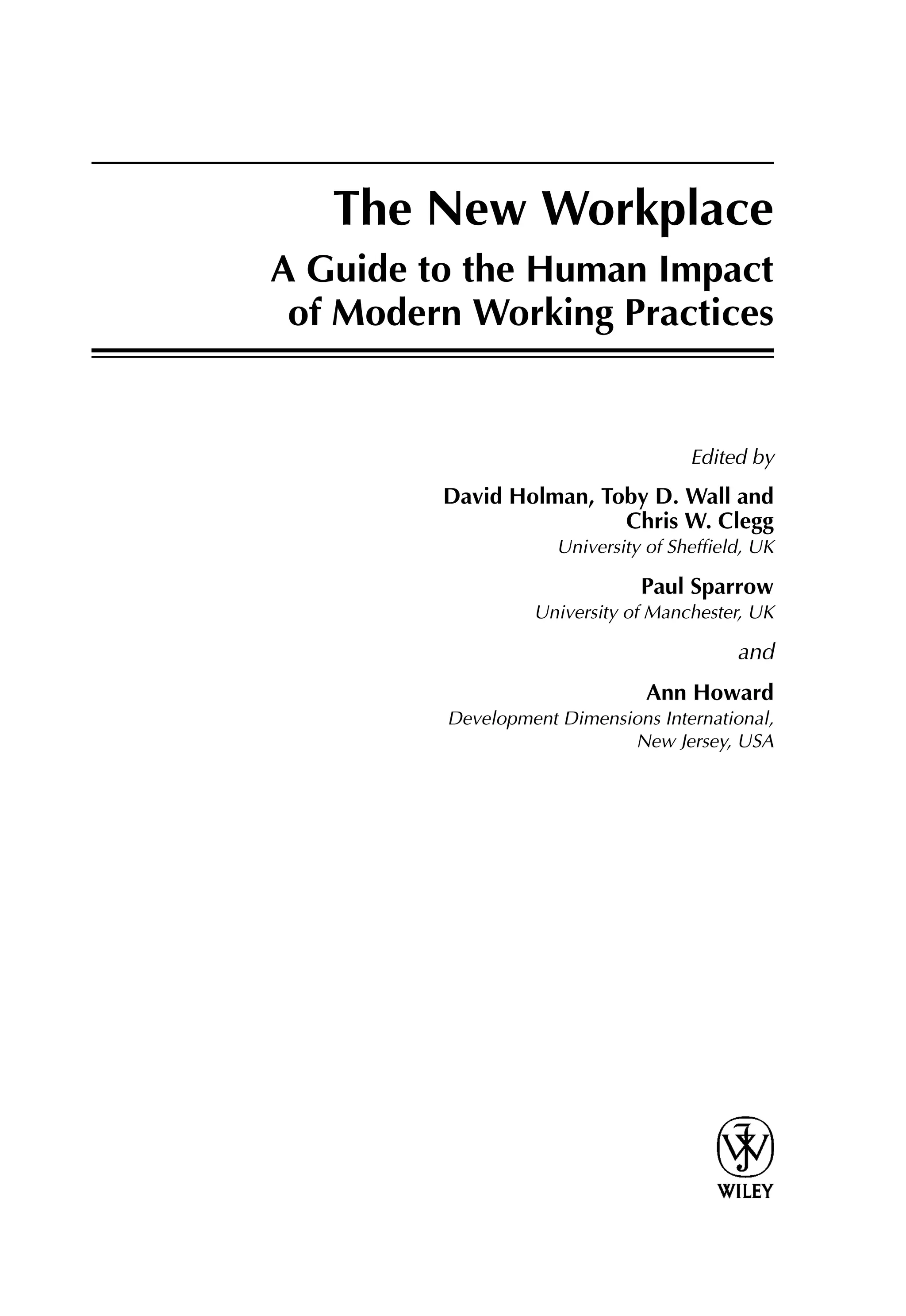 The New Workplace
A Guide to the Human Impact
of Modern Working Practices
Edited by
David Holman, Toby D. Wall and
Chris W. Clegg
University of Shefﬁeld, UK
Paul Sparrow
University of Manchester, UK
and
Ann Howard
Development Dimensions International,
New Jersey, USA
 