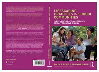 LIFESCAPING
PRACTICES IN SCHOOL
COMMUNITIES
IMPLEMENTING ACTION RESEARCH
AND APPRECIATIVE INQUIRY
ROLLA E. LEWIS & PEG WINKELMAN
FOREWORD BY KENNETH GERGEN
LIFESCAPINGPRACTICESINSCHOOLCOMMUNITIESROLLAE.LEWIS&
PEGWINKELMAN
9 781138 209480
ISBN 978-1-138-20948-0
Cover image: © Thinkstock
“Our goal as educators is to promote ALL children’s core gifts. Lifescaping Practices in School
Communities inspires practitioners to transcend mired systems that reify the status quo in our
schools and provides a road map through language and action that harnesses the strengths
and voices of our wonderfully diverse communities. As we move from polarization to inclusion,
this publication encourages us to move toward a common vision through inclusive practices.”
—Rose Borunda, EdD professor, California State University, Sacramento
“Lewis and Winkelman escape the narrow vision of education that has held schools in its
grip recently. Instead, they invite educators and help professionals to soar. Their concept
of lifescaping is a big enough vision to inspire education, rather than mere schooling, and
becoming somebody distinctive, rather than just fitting in. Their contributors have, moreover,
practical suggestions about how to get there, including the use of appreciative inquiry and
participatory action research.”— John Winslade, PhD, professor, California State University,
San Bernardino
“This book addresses a missing piece in calls for closing achievement gaps. The authors
examine student support through a lens of student wellness and an ecological approach to
program development, bringing fresh air to discussions of what works. Highlighting action
research and appreciative inquiry points the way towards continuous improvement in serving
the academic, personal/social, and career development needs of youth. Packed with useful
resources and good sense, this volume should become a staple in counselor education and
student support programs.”—Lonnie L. Rowell, PhD, associate professor, School of Leadership
and Education Sciences, University of San Diego; lead editor, International Handbook of Action
Research
Lifescaping Practices in School Communities is a guide for school administrators and helping
professionals (school counselors, school psychologists, school social workers, and other
stakeholders) looking to promote relational wellness and student success in their school. This
informative new resource will introduce readers to an ecological approach by using action
research and appreciative inquiry to guide and engage school-wide change. Also offered are
first-hand models of conceptual lifescaping projects using action research and appreciative
inquiry by first-time practitioners from different school communities.
Rolla E. Lewis, EdD, NCC, is professor emeritus in Educational Psychology at California State
University, East Bay (CSUEB). His current research and scholarly interests include public
education advocacy, school counseling program development, mentoring participatory leaders,
and sharing action research practices using the participatory inquiry process as lifescaping
in schools. Dr. Lewis has published numerous chapters, articles, and poems in books, peer-
reviewed journals, and other professional publications. He is the recipient of the Oregon
Counseling Association’s Leona Tyler Award for outstanding contributions to professional
counseling.
Peg Winkelman, PhD, is professor and chair in the Department of Educational Leadership at
California State University, East Bay (CSUEB). She has also taught in schools of education at
the University of California, Berkeley, Mills College, and Saint Mary’s College of California. She
is past president of the California Association of Professors of Educational Administration.
Her publications focus on her commitment to collaborative inquiry and scholar-practitioner
leadership for social justice.
Routledge titles are available as eBook editions in a range of digital formats
www.routledge.com
SCHOOL COUNSELING
 
