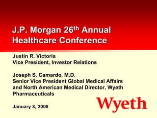 J.P. Morgan 26th Annual
Healthcare Conference
Justin R. Victoria
Vice President, Investor Relations

Joseph S. Camardo, M.D.
Senior Vice President Global Medical Affairs
and North American Medical Director, Wyeth
Pharmaceuticals

January 8, 2008
 