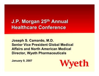 J.P. Morgan 25th Annual
Healthcare Conference

Joseph S. Camardo, M.D.
Senior Vice President Global Medical
Affairs and North American Medical
Director, Wyeth Pharmaceuticals

January 9, 2007
 