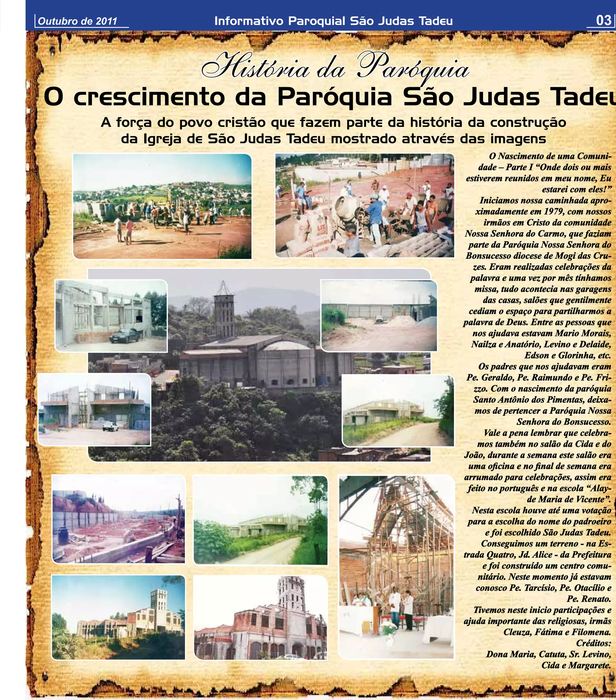 Outubro de 2011           Informativo Paroquial São Judas Tadeu                                        03


                        História da Paróquia
 O crescimento da Paróquia São Judas Tadeu
           A força do povo cristão que fazem parte da história da construção
              da Igreja de São Judas Tadeu mostrado através das imagens
                                                                           O Nascimento de uma Comuni-
                                                                        dade – Parte I “Onde dois ou mais
                                                                   estiverem reunidos em meu nome, Eu
                                                                                          estarei com eles!”
                                                                        Iniciamos nossa caminhada apro-
                                                                       ximadamente em 1979, com nossos
                                                                         irmãos em Cristo da comunidade
                                                                  Nossa Senhora do Carmo, que faziam
                                                                    parte da Paróquia Nossa Senhora do
                                                                   Bonsucesso diocese de Mogi das Cru-
                                                                      zes. Eram realizadas celebrações da
                                                                     palavra e uma vez por mês tínhamos
                                                                      missa, tudo acontecia nas garagens
                                                                         das casas, salões que gentilmente
                                                                    cediam o espaço para partilharmos a
                                                                  palavra de Deus. Entre as pessoas que
                                                                     nos ajudava estavam Mario Morais,
                                                                     Nailza e Anatório, Levino e Delaide,
                                                                                     Edson e Glorinha, etc.
                                                                        Os padres que nos ajudavam eram
                                                                   Pe. Geraldo, Pe. Raimundo e Pe. Fri-
                                                                      zzo. Com o nascimento da paróquia
                                                                      Santo Antônio dos Pimentas, deixa-
                                                                      mos de pertencer a Paróquia Nossa
                                                                                   Senhora do Bonsucesso.
                                                                         Vale a pena lembrar que celebra-
                                                                       mos também no salão da Cida e do
                                                                  João, durante a semana este salão era
                                                                    uma oficina e no final de semana era
                                                                  arrumado para celebrações, assim era
                                                                    feito no português e na escola “Alay-
                                                                                      de Maria de Vicente”.
                                                                     Nesta escola houve até uma votação
                                                                    para a escolha do nome do padroeiro
                                                                          e foi escolhido São Judas Tadeu.
                                                                         Conseguimos um terreno - na Es-
                                                                  trada Quatro, Jd. Alice - da Prefeitura
                                                                         e foi construído um centro comu-
                                                                       nitário. Neste momento já estavam
                                                                       conosco Pe. Tarcísio, Pe. Otacílio e
                                                                                                 Pe. Renato.
                                                                      Tivemos neste inicio participações e
                                                                  ajuda importante das religiosas, irmãs
                                                                                Cleuza, Fátima e Filomena.
                                                                                                   Créditos:
                                                                          Dona Maria, Catuta, Sr. Levino,
                                                                                         Cida e Margarete.
 