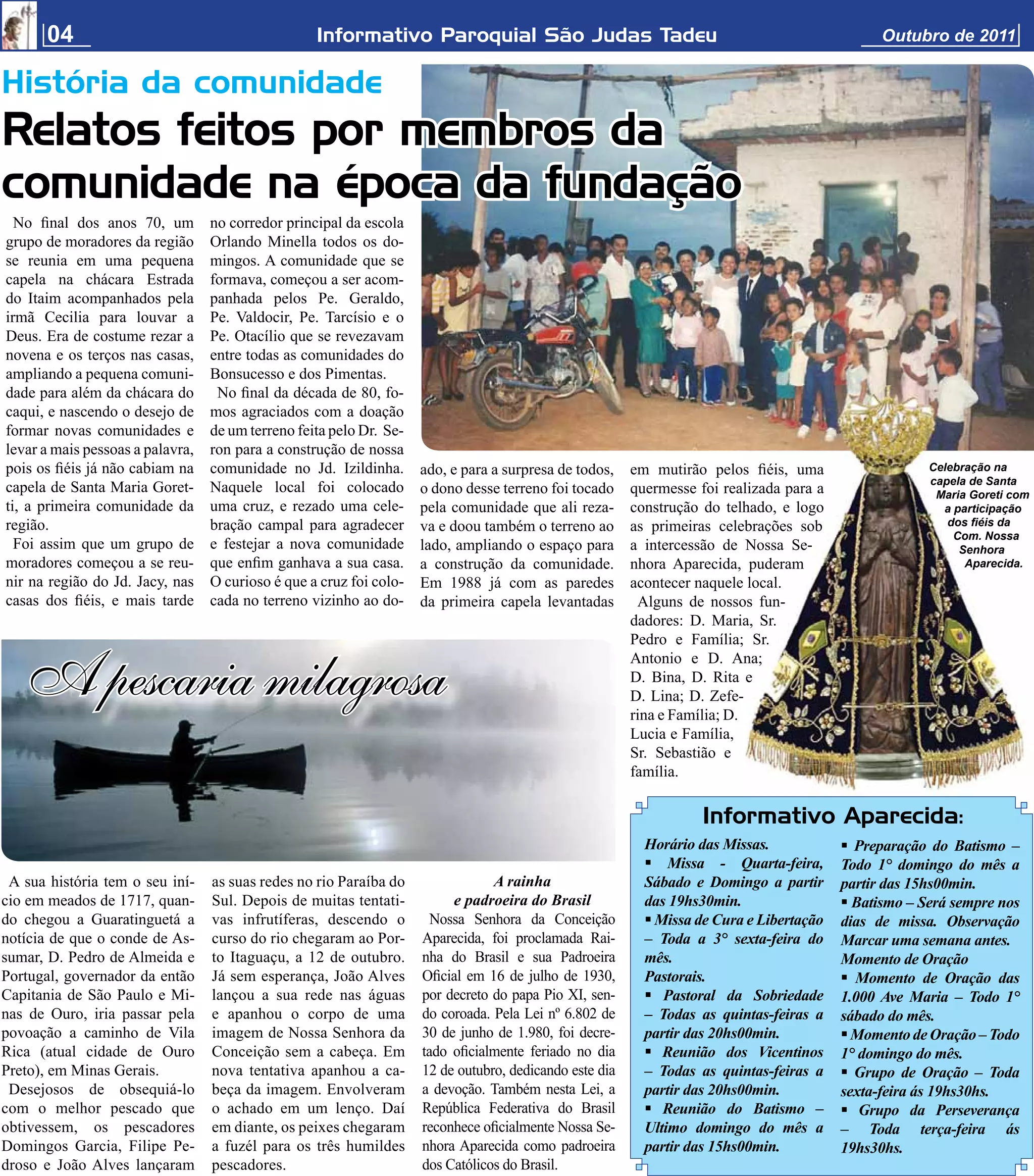 04                                          Informativo Paroquial São Judas Tadeu                                                        Outubro de 2011


História da comunidade
Relatos feitos por membros da
comunidade na época da fundação
  No ﬁnal dos anos 70, um         no corredor principal da escola
grupo de moradores da região      Orlando Minella todos os do-
se reunia em uma pequena          mingos. A comunidade que se
capela na chácara Estrada         formava, começou a ser acom-
do Itaim acompanhados pela        panhada pelos Pe. Geraldo,
irmã Cecilia para louvar a        Pe. Valdocir, Pe. Tarcísio e o
Deus. Era de costume rezar a      Pe. Otacílio que se revezavam
novena e os terços nas casas,     entre todas as comunidades do
ampliando a pequena comuni-       Bonsucesso e dos Pimentas.
dade para além da chácara do       No ﬁnal da década de 80, fo-
caqui, e nascendo o desejo de     mos agraciados com a doação
formar novas comunidades e        de um terreno feita pelo Dr. Se-
levar a mais pessoas a palavra,   ron para a construção de nossa
pois os ﬁéis já não cabiam na     comunidade no Jd. Izildinha.       ado, e para a surpresa de todos,    em mutirão pelos ﬁéis, uma                    Celebração na
                                                                                                                                                       capela de Santa
capela de Santa Maria Goret-      Naquele local foi colocado         o dono desse terreno foi tocado     quermesse foi realizada para a                 Maria Goreti com
ti, a primeira comunidade da      uma cruz, e rezado uma cele-       pela comunidade que ali reza-       construção do telhado, e logo                   a participação
região.                           bração campal para agradecer       va e doou também o terreno ao       as primeiras celebrações sob                     dos ﬁéis da
                                                                                                                                                           Com. Nossa
  Foi assim que um grupo de       e festejar a nova comunidade       lado, ampliando o espaço para       a intercessão de Nossa Se-                         Senhora
moradores começou a se reu-       que enﬁm ganhava a sua casa.       a construção da comunidade.         nhora Aparecida, puderam                            Aparecida.
nir na região do Jd. Jacy, nas    O curioso é que a cruz foi colo-   Em 1988 já com as paredes           acontecer naquele local.
casas dos ﬁéis, e mais tarde      cada no terreno vizinho ao do-     da primeira capela levantadas        Alguns de nossos fun-
                                                                                                         dadores: D. Maria, Sr.
                                                                                                         Pedro e Família; Sr.


   A pescaria milagrosa
                                                                                                         Antonio e D. Ana;
                                                                                                         D. Bina, D. Rita e
                                                                                                         D. Lina; D. Zefe-
                                                                                                         rina e Família; D.
                                                                                                         Lucia e Família,
                                                                                                         Sr. Sebastião e
                                                                                                         família.

                                                                                                                    Informativo Aparecida:
                                                                                                           Horário das Missas.             Preparação do Batismo –
                                                                                                            Missa - Quarta-feira,        Todo 1° domingo do mês a
 A sua história tem o seu iní-    as suas redes no rio Paraíba do                A rainha                  Sábado e Domingo a partir      partir das 15hs00min.
cio em meados de 1717, quan-      Sul. Depois de muitas tentati-          e padroeira do Brasil            das 19hs30min.                  Batismo – Será sempre nos
do chegou a Guaratinguetá a       vas infrutíferas, descendo o         Nossa Senhora da Conceição           Missa de Cura e Libertação   dias de missa. Observação
notícia de que o conde de As-     curso do rio chegaram ao Por-      Aparecida, foi proclamada Rai-        – Toda a 3° sexta-feira do     Marcar uma semana antes.
sumar, D. Pedro de Almeida e      to Itaguaçu, a 12 de outubro.      nha do Brasil e sua Padroeira         mês.                           Momento de Oração
Portugal, governador da então     Já sem esperança, João Alves       Oﬁcial em 16 de julho de 1930,        Pastorais.                      Momento de Oração das
Capitania de São Paulo e Mi-      lançou a sua rede nas águas        por decreto do papa Pio XI, sen-       Pastoral da Sobriedade       1.000 Ave Maria – Todo 1°
nas de Ouro, iria passar pela     e apanhou o corpo de uma           do coroada. Pela Lei nº 6.802 de      – Todas as quintas-feiras a    sábado do mês.
povoação a caminho de Vila        imagem de Nossa Senhora da         30 de junho de 1.980, foi decre-      partir das 20hs00min.           Momento de Oração – Todo
Rica (atual cidade de Ouro        Conceição sem a cabeça. Em         tado oﬁcialmente feriado no dia        Reunião dos Vicentinos       1° domingo do mês.
Preto), em Minas Gerais.          nova tentativa apanhou a ca-       12 de outubro, dedicando este dia     – Todas as quintas-feiras a     Grupo de Oração – Toda
 Desejosos de obsequiá-lo         beça da imagem. Envolveram         a devoção. Também nesta Lei, a        partir das 20hs00min.          sexta-feira ás 19hs30hs.
com o melhor pescado que          o achado em um lenço. Daí          República Federativa do Brasil         Reunião do Batismo –          Grupo da Perseverança
obtivessem, os pescadores         em diante, os peixes chegaram      reconhece oﬁcialmente Nossa Se-       Ultimo domingo do mês a        – Toda terça-feira ás
Domingos Garcia, Filipe Pe-       a fuzél para os três humildes      nhora Aparecida como padroeira        partir das 15hs00min.          19hs30hs.
droso e João Alves lançaram       pescadores.                        dos Católicos do Brasil.
 