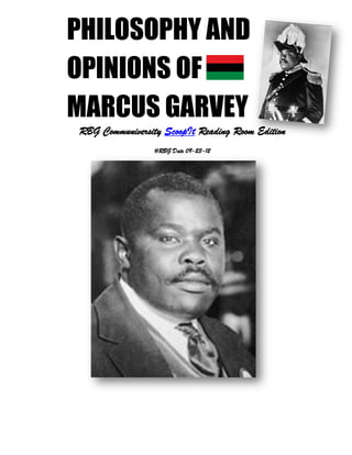 PHILOSOPHY AND
OPINIONS OF
MARCUS GARVEY
RBG Communiversity ScoopIt Reading Room Edition
                          #RBG Date 09-23-12




   A RBG Communiversity UNIA-ACL, 2012 Convention Commemoration Copy


                                  1
 