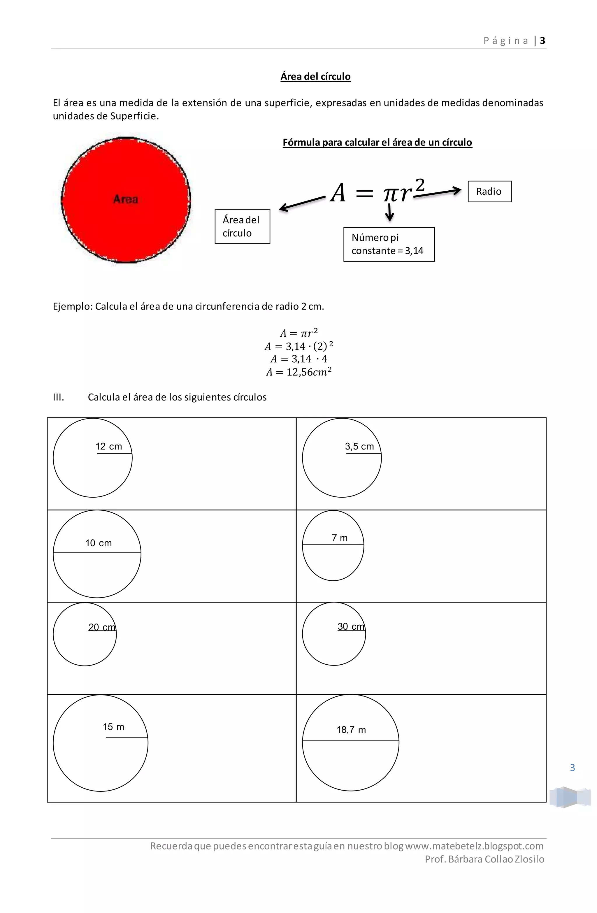 P á g i n a | 3
Recuerdaque puedesencontrarestaguíaen nuestroblogwww.matebetelz.blogspot.com
Prof.Bárbara CollaoZlosilo
3
Área del círculo
El área es una medida de la extensión de una superficie, expresadas en unidades de medidas denominadas
unidades de Superficie.
Fórmula para calcular el área de un círculo
𝐴 = 𝜋𝑟2
Ejemplo: Calcula el área de una circunferencia de radio 2 cm.
𝐴 = 𝜋𝑟2
𝐴 = 3,14 ∙ (2)2
𝐴 = 3,14 ∙ 4
𝐴 = 12,56𝑐𝑚2
III. Calcula el área de los siguientes círculos
Áreadel
círculo Númeropi
constante = 3,14
Radio
12 cm 3,5 cm
10 cm
7 m
20 cm 30 cm
15 m 18,7 m
 