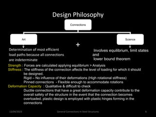 13/04/2023 General Connections In Steel Structures 6
Design Philosophy
Connections
Art Science
Involves equilibrium, limit states
and
lower bound theorem
+
Determination of most efficient
load paths because all connections
are indeterminate
Strength : Forces are calculated applying equilibrium > Analysis
Stiffness : The stiffness of the connection affects the level of loading for which it should
be designed.
Rigid – No influence of their deformations (High rotational stiffness)
Pinned connections - Flexible enough to accommodate rotations
Deformation Capacity : Qualitative & difficult to check
Ductile connections that have a great deformation capacity contribute to the
overall safety of the structure in the event that the connection becomes
overloaded. plastic design is employed with plastic hinges forming in the
connections
 