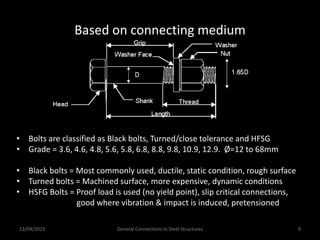 13/04/2023 General Connections In Steel Structures 9
Based on connecting medium
• Bolts are classified as Black bolts, Turned/close tolerance and HFSG
• Grade = 3.6, 4.6, 4.8, 5.6, 5.8, 6.8, 8.8, 9.8, 10.9, 12.9. Ø=12 to 68mm
• Black bolts = Most commonly used, ductile, static condition, rough surface
• Turned bolts = Machined surface, more expensive, dynamic conditions
• HSFG Bolts = Proof load is used (no yield point), slip critical connections,
good where vibration & impact is induced, pretensioned
 