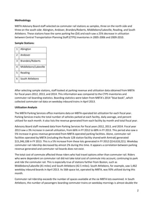 2
Methodology
MBTA Advisory Board staff selected six commuter rail stations as samples, three on the north side and
three on the south side: Abington, Andover, Brandeis/Roberts, Middleboro/Lakeville, Reading, and South
Attleboro. These stations have the same parking fee ($4) and each saw a 25% decrease in utilization
between Central Transportation Planning Staff (CTPS) inventories in 2005-2006 and 2009-2010.
Sample Stations:
1 Abington
2 Andover
3 Brandeis/Roberts
4 Middleboro/Lakeville
5 Reading
6 South Attleboro
After selecting sample stations, staff looked at parking revenue and utilization data obtained from MBTA
for fiscal years 2012, 2013, and 2014. This information was compared to the CTPS inventories and
commuter rail boarding statistics. Boarding statistics were taken from MBTA’s 2014 “blue book”, which
collected commuter rail data on weekday inbound trains in April 2013.
Utilization Analysis
The MBTA Parking Services office maintains data on MBTA-operated lot utilization for each fiscal year.
Parking Services tracks the total number of vehicles parked at each facility, daily average, and percent
utilized for each month. It also lists the revenue generated from each facility by month and total fiscal year.
Advisory Board staff reviewed data from Parking Services for fiscal years 2012, 2013, and 2014. Fiscal year
2013 saw a 3% increase in overall utilization, from 66% in FY 2012 to 68% in FY 2013. This period also saw a
5% increase in gross revenue generated from MBTA-operated parking facilities. Alone, commuter rail
facilities operated by MBTA (including the Route 128 station facility shared with Amtrak) generated
$15,346,108 in FY 2013. This is a 5% increase from these lots generated in FY 2012 ($14,618,221). Weekday
commuter rail ridership decreased by almost 2% during this time. It appears a correlation between parking
revenue generated and commuter rail boards does not exist.
The total cost of commute affected those riders who had travel options other than commuter rail. Riders
who were dependent on commuter rail did not take total cost of commute into account, continuing to park
and ride the commuter rail. This is especially true of stations farther from Boston, such as
Middleboro/Lakeville (41 miles) and South Attleboro (42.5 miles). South Attleboro, for example, saw 1,462
weekday inbound boards in April 2013. Its 568-space lot, operated by MBTA, was 93% utilized during this
month.
Commuter rail ridership exceeds the number of spaces available at the six MBTA lots examined. In South
Attleboro, the number of passengers boarding commuter trains on weekday mornings is almost double the
 