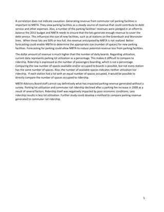 5
A correlation does not indicate causation. Generating revenue from commuter rail parking facilities is
important to MBTA. They view parking facilities as a steady source of revenue that could contribute to debt
service and other expenses. Also, a number of the parking facilities’ revenues were pledged in an effort to
balance the 2011 budget and MBTA needs to ensure that the lots generate enough revenue to cover the
debt service. This influences the size of new facilities, such as at stations on the Greenbush and Worcester
lines. When these lots are 50% or less full, the revenue anticipated by MBTA is not realized. Better
forecasting could enable MBTA to determine the appropriate size (number of spaces) for new parking
facilities. Forecasting for parking could allow MBTA to reduce potential revenue loss from parking facilities.
The dollar amount of revenue is much higher than the number of daily boards. Regarding utilization,
current data represents parking lot utilization as a percentage. This makes it difficult to compare to
ridership. Ridership is expressed as the number of passengers boarding, which is not a percentage.
Comparing the raw number of spaces available and/or occupied to boards is possible, but not every station
has the same number of spaces. Also, the number of available spaces indicates neither utilization nor
ridership. If each station had a lot with an equal number of spaces occupied, it would be possible to
directly compare the number of spaces occupied to ridership.
MBTA Advisory Board staff cannot say definitively what has impacted parking revenue generated without a
survey. Parking lot utilization and commuter rail ridership declined after a parking fee increase in 2009 as a
result of several factors. Ridership itself was negatively impacted by poor economic conditions. Less
ridership results in less lot utilization. Further study could develop a method to compare parking revenue
generated to commuter rail ridership.
 