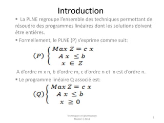 Introduction
 La PLNE regroupe l’ensemble des techniques permettant de
résoudre des programmes linéaires dont les solutions doivent
être entières.
 Formellement, le PLNE (P) s’exprime comme suit:
A d’ordre m x n, b d’ordre m, c d’ordre n et x est d’ordre n.
 Le programme linéaire Q associé est:
Techniques d'Optimisation
Master 1 2012
1
 