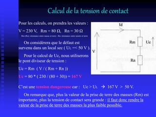 Pour les calculs, on prendra les valeurs :
V = 230 V, Rm = 80 Ω, Rn = 30 Ω
Rm (Ru): résistance entre masse et terre - Rn: résistance entre neutre et terre
On considérera que le défaut est
survenu dans un local sec ( UL =< 50 V ).
Pour le calcul de Uc, nous utiliserons
le pont diviseur de tension :
Uc = Rm ( V / ( Rm + Rn ))
Uc = 80 * ( 230 / (80 + 30)) = 167 V
C’est une tension dangereuse car : Uc > UL  167 V > 50 V.
On remarque que, plus la valeur de la prise de terre des masses (Rm) est
importante, plus la tension de contact sera grande : il faut donc rendre la
valeur de la prise de terre des masses la plus faible possible.
Calcul de la tension de contact
 