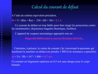 Calcul du courant de défaut
A l’aide du schéma équivalent précédent,
Id = V / (Rm + Rn) = 230 / (80 + 30) = 2,1 A
Ce courant de défaut est trop faible pour faire réagir les protections contre
les surintensités ( disjoncteur magnéto-thermique, fusibles).
L’appareil de coupure automatique approprié sera un :
Dispositif Différentiel à courant Résiduel (D.D.R.).
Calculons, à présent, la valeur du courant ( Ip ) traversant la personne qui
toucherait la machine en défaut (on prendra 1 000 Ω de résistance corporelle):
Ip = Uc / Rh = 167 / 1 000 = 167 mA
Ce courant est largement supérieur au 0,5 mA sans danger pour le corps
humain.
 