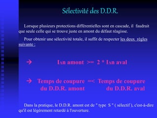 Sélectivité des D.D.R.
Lorsque plusieurs protections différentielles sont en cascade, il faudrait
que seule celle qui se trouve juste en amont du défaut réagisse.
Pour obtenir une sélectivité totale, il suffit de respecter les deux règles
suivante :
 IΔn amont >= 2 * IΔn aval
 Temps de coupure =< Temps de coupure
du D.D.R. amont du D.D.R. aval
Dans la pratique, le D.D.R. amont est de " type S " ( sélectif ), c'est-à-dire
qu'il est légèrement retardé à l'ouverture.
 