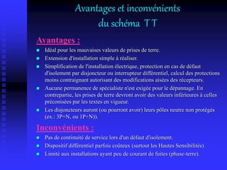 Avantages et inconvénients
du schéma T T
Avantages :
 Idéal pour les mauvaises valeurs de prises de terre.
 Extension d'installation simple à réaliser.
 Simplification de l'installation électrique, protection en cas de défaut
d'isolement par disjoncteur ou interrupteur différentiel, calcul des protections
moins contraignant autorisant des modifications aisées des récepteurs.
 Aucune permanence de spécialiste n'est exigée pour le dépannage. En
contrepartie, les prises de terre devront avoir des valeurs inférieures à celles
préconisées par les textes en vigueur.
 Les disjoncteurs auront (ou pourront avoir) leurs pôles neutre non protégés
(ex.: 3P+N, ou 1P+N)).
Inconvénients :
 Pas de continuité de service lors d'un défaut d'isolement.
 Dispositif différentiel parfois coûteux (surtout les Hautes Sensibilités).
 Limité aux installations ayant peu de courant de fuites (phase-terre).
 