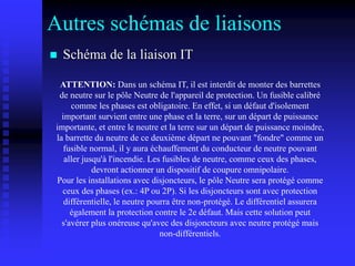 Autres schémas de liaisons
 Schéma de la liaison IT
ATTENTION: Dans un schéma IT, il est interdit de monter des barrettes
de neutre sur le pôle Neutre de l'appareil de protection. Un fusible calibré
comme les phases est obligatoire. En effet, si un défaut d'isolement
important survient entre une phase et la terre, sur un départ de puissance
importante, et entre le neutre et la terre sur un départ de puissance moindre,
la barrette du neutre de ce deuxième départ ne pouvant "fondre" comme un
fusible normal, il y aura échauffement du conducteur de neutre pouvant
aller jusqu'à l'incendie. Les fusibles de neutre, comme ceux des phases,
devront actionner un dispositif de coupure omnipolaire.
Pour les installations avec disjoncteurs, le pôle Neutre sera protégé comme
ceux des phases (ex.: 4P ou 2P). Si les disjoncteurs sont avec protection
différentielle, le neutre pourra être non-protégé. Le différentiel assurera
également la protection contre le 2e défaut. Mais cette solution peut
s'avérer plus onéreuse qu'avec des disjoncteurs avec neutre protégé mais
non-différentiels.
 