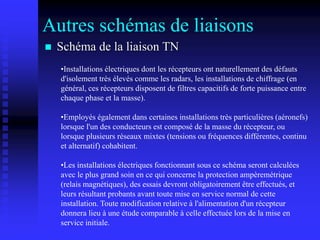 Autres schémas de liaisons
 Schéma de la liaison TN
•Installations électriques dont les récepteurs ont naturellement des défauts
d'isolement très élevés comme les radars, les installations de chiffrage (en
général, ces récepteurs disposent de filtres capacitifs de forte puissance entre
chaque phase et la masse).
•Employés également dans certaines installations très particulières (aéronefs)
lorsque l'un des conducteurs est composé de la masse du récepteur, ou
lorsque plusieurs réseaux mixtes (tensions ou fréquences différentes, continu
et alternatif) cohabitent.
•Les installations électriques fonctionnant sous ce schéma seront calculées
avec le plus grand soin en ce qui concerne la protection ampèremétrique
(relais magnétiques), des essais devront obligatoirement être effectués, et
leurs résultant probants avant toute mise en service normal de cette
installation. Toute modification relative à l'alimentation d'un récepteur
donnera lieu à une étude comparable à celle effectuée lors de la mise en
service initiale.
 
