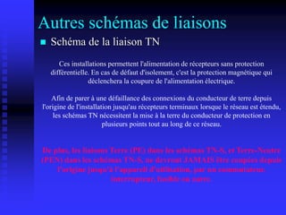 Autres schémas de liaisons
 Schéma de la liaison TN
Ces installations permettent l'alimentation de récepteurs sans protection
différentielle. En cas de défaut d'isolement, c'est la protection magnétique qui
déclenchera la coupure de l'alimentation électrique.
Afin de parer à une défaillance des connexions du conducteur de terre depuis
l'origine de l'installation jusqu'au récepteurs terminaux lorsque le réseau est étendu,
les schémas TN nécessitent la mise à la terre du conducteur de protection en
plusieurs points tout au long de ce réseau.
De plus, les liaisons Terre (PE) dans les schémas TN-S, et Terre-Neutre
(PEN) dans les schémas TN-S, ne devront JAMAIS être coupées depuis
l'origine jusqu'à l'appareil d'utilisation, par un commutateur,
interrupteur, fusible ou autre.
 