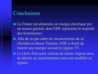 Conclusions
 La France est alimentée en énergie électrique par
un réseau général, dont EDF représente la majorité
des fournisseurs.
 Afin de ne pas subir les inconvénients de sa
clientèle en Basse Tension, EDF a choisi de
fournir une énergie suivant le régime TT.
 Le choix d'un autre schéma de neutre impose donc
de détenir un transformateur pouvant modifier ce
régime.
 