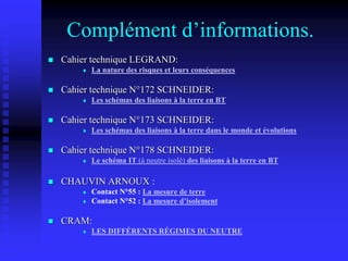 Complément d’informations.
 Cahier technique LEGRAND:
 La nature des risques et leurs conséquences
 Cahier technique N°172 SCHNEIDER:
 Les schémas des liaisons à la terre en BT
 Cahier technique N°173 SCHNEIDER:
 Les schémas des liaisons à la terre dans le monde et évolutions
 Cahier technique N°178 SCHNEIDER:
 Le schéma IT (à neutre isolé) des liaisons à la terre en BT
 CHAUVIN ARNOUX :
 Contact N°55 : La mesure de terre
 Contact N°52 : La mesure d’isolement
 CRAM:
 LES DIFFÉRENTS RÉGIMES DU NEUTRE
 