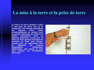 La mise à la terre et la prise de terre
La mise à la terre consiste à rélier
à une prise de terre, par un fil
conducteur, les masses métalliques
qui risquent d'être mises
accidentellement en contact avec
le courant électrique par suite d'un
défaut d'isolement dans un
appareil électrique. D'une part la
mise à la terre permet d'écouler les
courants de fuite sans danger.
D'autre part, en association avec
un dispositif de coupure
automatique (disjoncteur
différentiel), elle assure la mise
hors tension de l'installation
électrique.
 