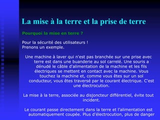 La mise à la terre et la prise de terre
Pourquoi la mise en terre ?
Pour la sécurité des utilisateurs !
Prenons un exemple.
Une machine à laver qui n'est pas branchée sur une prise avec
terre est dans une buanderie au sol carrelé. Une souris a
dénudé le câble d'alimentation de la machine et les fils
électriques se mettent en contact avec la machine. Vous
touchez la machine et, comme vous êtes sur un sol
conducteur, vous êtes traversé par le courant électrique. C'est
une électrocution.
La mise à la terre, associée au disjoncteur différentiel, évite tout
incident.
Le courant passe directement dans la terre et l'alimentation est
automatiquement coupée. Plus d'électrocution, plus de danger
 