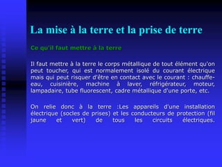La mise à la terre et la prise de terre
Ce qu'il faut mettre à la terre
Il faut mettre à la terre le corps métallique de tout élément qu'on
peut toucher, qui est normalement isolé du courant électrique
mais qui peut risquer d'être en contact avec le courant : chauffe-
eau, cuisinière, machine à laver, réfrigérateur, moteur,
lampadaire, tube fluorescent, cadre métallique d'une porte, etc.
On relie donc à la terre :Les appareils d'une installation
électrique (socles de prises) et les conducteurs de protection (fil
jaune et vert) de tous les circuits électriques.
 