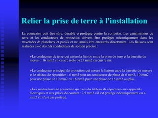 Relier la prise de terre à l'installation
La connexion doit être sûre, durable et protégée contre la corrosion. Les canalisations de
terre et les conducteurs de protection doivent être protégés mécaniquement dans les
traversées de planchers et parois et ne jamais être encastrés directement. Les liaisons sont
réalisées avec des fils conducteurs de section précise :
Le conducteur de terre qui assure la liaison entre la prise de terre et la barrette de
mesure : 16 mm2 en cuivre isolé ou 25 mm2 en cuivre nu.
Le conducteur principal de protection qui assure la liaison entre la barrette de mesure
et le tableau de répartition : 6 mm2 pour un conducteur de phase de 6 mm2, 10 mm2
pour une phase de 10 mm2 ou 16 mm2 pour une phase de 16 mm2 ou plus.
Les conducteurs de protection qui vont du tableau de répartition aux appareils
électriques et aux prises de courant : 2,5 mm2 s'il est protégé mécaniquement ou 4
mm2 s'il n'est pas protégé.
 