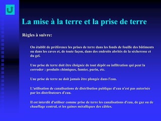 La mise à la terre et la prise de terre
Règles à suivre:
On établit de préférence les prises de terre dans les fonds de fouille des bâtiments
ou dans les caves et, de toute façon, dans des endroits abrités de la sécheresse et
du gel.
Une prise de terre doit être éloignée de tout dépôt ou infiltration qui peut la
corroder : produits chimiques, fumier, purin, etc.
Une prise de terre ne doit jamais être plongée dans l'eau.
L'utilisation de canalisations de distribution publique d'eau n'est pas autorisée
par les distributeurs d'eau.
Il est interdit d'utiliser comme prise de terre les canalisations d'eau, de gaz ou de
chauffage central, et les gaines métalliques des câbles.
 