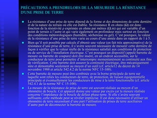 PRÉCAUTIONS A PRENDRELORS DE LA MESUREDE LA RÉSISTANCE
D'UNE PRISE DE TERRE
 La résistance d’une prise de terre dépend de la forme et des dimensions de cette dernière
et de la nature du terrain où elle est établie. Sa résistance R en ohms (Ω) est donc
fonction de la résistivité ρ exprimée en ohms par mètres (Ω.m) qui est variable d’un
point de terrain à l’autre et qui varie également en profondeur mais surtout en fonction
des conditions météorologiques (humidité, sécheresse ou gel). C’est pourquoi, la valeur
de la résistance d’une prise de terre varie au cours d’une année dans un rapport de 1 à 5.
 Bien qu’il soit possible par calculs d’obtenir une valeur (en fait très approximative) de la
résistance d’une prise de terre, il s’avère souvent nécessaire de mesurer cette dernière de
façon à vérifier que la valeur réelle de la résistance satisfait aux conditions de protection
ou de service de l’installation électrique. C’est pourquoi un dispositif (appelé barrette de
mesure ou barrette de coupure) doit être inséré, en un endroit accessible, sur le
conducteur de terre pour permettre d’interrompre momentanément sa continuité aux fins
de vérification. Cette barrette doit assurer la continuité électrique, être mécaniquement
sûre et démontable seulement au moyen d’un outil (cf. article12 du décret du 14
novembre 1988 et article 542.4.2 de la norme NFC 15-100).
 Cette barrette de mesure peut être combinée avec la borne principale de terre sur
laquelle sont reliés les conducteurs de terre, de protection, de liaison équipotentielle
principale et éventuellement les conducteurs de mise à la terre fonctionnelle (cf. article
542.4.1 de la norme NF C 15-100).
 La mesure de la résistance de prise de terre est souvent réalisée au moyen d’un
ohmmètre de boucle. Cet appareil donne une valeur par excès car la mesure réalisée
concerne l’impédance de la boucle de défaut phase-terre. Si elle s’avère souvent
suffisante, cette méthode peut se révéler imprécise. Il est donc nécessaire d’utiliser un
ohmmètre de terre nécessitant d’une part l’utilisation de prises de terre auxiliaires
d’autre part de déconnecter la barrette de mesure.
 