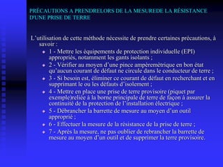 PRÉCAUTIONS A PRENDRELORS DE LA MESUREDE LA RÉSISTANCE
D'UNE PRISE DE TERRE
L’utilisation de cette méthode nécessite de prendre certaines précautions, à
savoir :
 1 - Mettre les équipements de protection individuelle (EPI)
appropriés, notamment les gants isolants ;
 2 - Vérifier au moyen d’une pince ampèremètrique en bon état
qu’aucun courant de défaut ne circule dans le conducteur de terre ;
 3 - Si besoin est, éliminer ce courant de défaut en recherchant et en
supprimant le ou les défauts d’isolement ;
 4 - Mettre en place une prise de terre provisoire (piquet par
exemple)reliée à la borne principale de terre de façon à assurer la
continuité de la protection de l’installation électrique ;
 5 - Débrancher la barrette de mesure au moyen d’un outil
approprié ;
 6 - Effectuer la mesure de la résistance de la prise de terre ;
 7 - Après la mesure, ne pas oublier de rebrancher la barrette de
mesure au moyen d’un outil et de supprimer la terre provisoire.
 