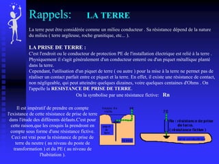 Rappels: LA TERRE
La terre peut être considérée comme un milieu conducteur . Sa résistance dépend de la nature
du milieu ( terre argileuse, roche granitique, etc... ).
LA PRISE DE TERRE :
C'est l'endroit ou le conducteur de protection PE de l'installation électrique est relié à la terre .
Physiquement il s'agit généralement d'un conducteur enterré ou d'un piquet métallique planté
dans la terre.
Cependant, l'utilisation d'un piquet de terre ( ou autre ) pour la mise à la terre ne permet pas de
réaliser un contact parfait entre ce piquet et la terre. En effet, il existe une résistance de contact,
non négligeable, qui peut atteindre quelques dizaines, voire quelques centaines d'Ohms . On
l'appelle la RESISTANCE DE PRISE DE TERRE.
On la symbolise par une résistance fictive: Rn
Il est impératif de prendre en compte
l'existance de cette résistance de prise de terre
dans l'étude des différents défauts.C'est pour
cette raison,que les croquis la prendront en
compte sous forme d'une résistance fictive.
Ceci est vrai pour la résistance de prise de
terre du neutre ( au niveau du poste de
transformation ) et du PE ( au niveau de
l'habitation ).
 
