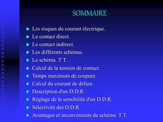 SOMMAIRE
 Les risques du courant électrique.
 Le contact direct.
 Le contact indirect.
 Les différents schémas.
 Le schéma T T.
 Calcul de la tension de contact.
 Temps maximum de coupure.
 Calcul du courant de défaut.
 Description d'un D.D.R.
 Réglage de la sensibilité d'un D.D.R.
 Sélectivité des D.D.R.
 Avantages et inconvénients du schéma T T.
 