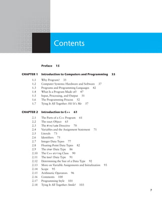 Contents
		 Preface 15
CHAPTER 1 Introduction to Computers and Programming 35
1.1 Why Program? 35
1.2 Computer Systems: Hardware and Software 37
1.3 Programs and Programming Languages 42
1.4 What Is a Program Made of? 47
1.5 Input, Processing, and Output 51
1.6 The Programming Process 52
1.7 Tying It All Together: Hi! It’s Me 57
CHAPTER 2 Introduction to C++ 61
2.1 The Parts of a C++ Program 61
2.2 The cout Object 65
2.3 The #include Directive 70
2.4 Variables and the Assignment Statement 71
2.5 Literals 73
2.6 Identifiers 75
2.7 Integer Data Types 77
2.8 Floating-Point Data Types 82
2.9 The char Data Type 86
2.10 The C++ string Class 90
2.11 The bool Data Type 91
2.12 Determining the Size of a Data Type 92
2.13 More on Variable Assignments and Initialization 93
2.14 Scope 95
2.15 Arithmetic Operators 96
2.16 Comments 100
2.17 Programming Style 101
2.18 Tying It All Together: Smile! 103
7
 