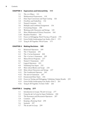 8 Contents
CHAPTER 3 Expressions and Interactivity 111
3.1 The cin Object 111
3.2 Mathematical Expressions 118
3.3 Data Type Conversion and Type Casting 126
3.4 Overflow and Underflow 132
3.5 Named Constants 133
3.6 Multiple and Combined Assignment 136
3.7 Formatting Output 140
3.8 Working with Characters and Strings 150
3.9 More Mathematical Library Functions 164
3.10 Random Numbers 166
3.11 Focus on Debugging: Hand Tracing a Program 170
3.12 Green Fields Landscaping Case Study—Part 1 172
3.13 Tying It All Together: Word Game 175
CHAPTER 4 Making Decisions 189
4.1 Relational Operators 189
4.2 The if Statement 195
4.3 The if/else Statement 204
4.4 The if/else  if Statement 209
4.5 Menu-Driven Programs 217
4.6 Nested if Statements 219
4.7 Logical Operators 223
4.8 Validating User Input 232
4.9 More about Blocks and Scope 234
4.10 More about Characters and Strings 237
4.11 The Conditional Operator 243
4.12 The switch Statement 247
4.13 Enumerated Data Types 256
4.14 Focus on Testing and Debugging: Validating Output Results 259
4.15 Green Fields Landscaping Case Study—Part 2 261
4.16 Tying It All Together: Fortune Teller 266
CHAPTER 5 Looping 277
5.1 Introduction to Loops: The while Loop 277
5.2 Using the while Loop for Input Validation 284
5.3 The Increment and Decrement Operators 287
5.4 Counters 292
5.5 Keeping a Running Total 294
5.6 Sentinels 297
5.7 The do-while Loop 299
 