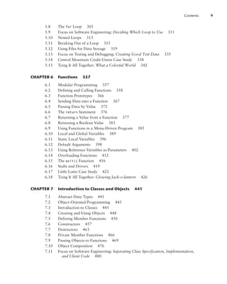 Contents 9
5.8 The for Loop 305
5.9 Focus on Software Engineering: Deciding Which Loop to Use 311
5.10 Nested Loops 313
5.11 Breaking Out of a Loop 315
5.12 Using Files for Data Storage 319
5.13 Focus on Testing and Debugging: Creating Good Test Data 335
5.14 Central Mountain Credit Union Case Study 338
5.15 Tying It All Together: What a Colorful World 342
CHAPTER 6 Functions 357
6.1 Modular Programming 357
6.2 Defining and Calling Functions 358
6.3 Function Prototypes 366
6.4 Sending Data into a Function 367
6.5 Passing Data by Value 372
6.6 The return Statement 376
6.7 Returning a Value from a Function 377
6.8 Returning a Boolean Value 383
6.9 Using Functions in a Menu-Driven Program 385
6.10 Local and Global Variables 389
6.11 Static Local Variables 396
6.12 Default Arguments 398
6.13 Using Reference Variables as Parameters 402
6.14 Overloading Functions 412
6.15 The exit() Function 416
6.16 Stubs and Drivers 419
6.17 Little Lotto Case Study 421
6.18 Tying It All Together: Glowing Jack-o-lantern 426
CHAPTER 7 Introduction to Classes and Objects 441
7.1 Abstract Data Types 441
7.2 Object-Oriented Programming 443
7.3 Introduction to Classes 445
7.4 Creating and Using Objects 448
7.5 Defining Member Functions 450
7.6 Constructors 457
7.7 Destructors 463
7.8 Private Member Functions 466
7.9 Passing Objects to Functions 469
7.10 Object Composition 476
7.11 Focus on Software Engineering: Separating Class Specification, Implementation,
and Client Code 480
 