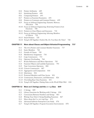Contents 11
10.4 Pointer Arithmetic 689
10.5 Initializing Pointers 690
10.6 Comparing Pointers 693
10.7 Pointers as Function Parameters 695
10.8 Pointers to Constants and Constant Pointers 699
10.9 Focus on Software Engineering: Dynamic Memory
Allocation 704
10.10 Focus on Software Engineering: Returning Pointers from
Functions 708
10.11 Pointers to Class Objects and Structures 714
10.12 Focus on Software Engineering: Selecting Members
of Objects 718
10.13 Smart Pointers 720
10.14 Tying It All Together: Pardon Me, Do You Have the Time? 728
CHAPTER 11 More about Classes and Object-Oriented Programming 737
11.1 The this Pointer and Constant Member Functions 737
11.2 Static Members 742
11.3 Friends of Classes 749
11.4 Memberwise Assignment 754
11.5 Copy Constructors 755
11.6 Operator Overloading 764
11.7 Rvalue References and Move Operations 785
11.8 Function Objects and Lambda Expressions 795
11.9 Type Conversion Operators 804
11.10 Convert Constructors 807
11.11 Aggregation and Composition 810
11.12 Inheritance 816
11.13 Protected Members and Class Access 821
11.14 Constructors, Destructors, and Inheritance 826
11.15 Overriding Base Class Functions 831
11.16 Tying It All Together: Putting Data on the World Wide Web 834
CHAPTER 12 More on C-Strings and the string Class 849
12.1 C-Strings 849
12.2 Library Functions for Working with C-Strings 854
12.3 Conversions Between Numbers and Strings 863
12.4 Writing Your Own C-String Handling Functions 867
12.5 More about the C++ string Class 873
12.6 Advanced Software Enterprises Case Study 876
12.7 Tying It All Together: Program Execution Environments 878
 