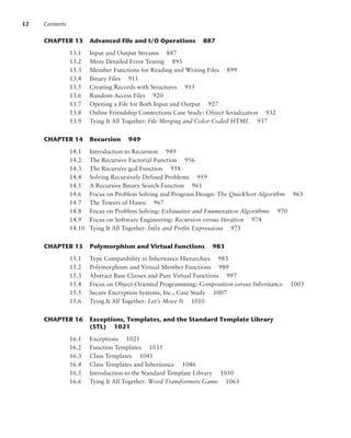CHAPTER 13 Advanced File and I/O Operations 887
13.1 Input and Output Streams 887
13.2 More Detailed Error Testing 895
13.3 Member Functions for Reading and Writing Files 899
13.4 Binary Files 911
13.5 Creating Records with Structures 915
13.6 Random-Access Files 920
13.7 Opening a File for Both Input and Output 927
13.8 Online Friendship Connections Case Study: Object Serialization 932
13.9 Tying It All Together: File Merging and Color-Coded HTML 937
CHAPTER 14 Recursion 949
14.1 Introduction to Recursion 949
14.2 The Recursive Factorial Function 956
14.3 The Recursive gcd Function 958
14.4 Solving Recursively Defined Problems 959
14.5 A Recursive Binary Search Function 961
14.6 Focus on Problem Solving and Program Design: The QuickSort Algorithm 963
14.7 The Towers of Hanoi 967
14.8 Focus on Problem Solving: Exhaustive and Enumeration Algorithms 970
14.9 Focus on Software Engineering: Recursion versus Iteration 974
14.10 Tying It All Together: Infix and Prefix Expressions 975
CHAPTER 15 Polymorphism and Virtual Functions 983
15.1 Type Compatibility in Inheritance Hierarchies 983
15.2 Polymorphism and Virtual Member Functions 989
15.3 Abstract Base Classes and Pure Virtual Functions 997
15.4 Focus on Object-Oriented Programming: Composition versus Inheritance 1003
15.5 Secure Encryption Systems, Inc., Case Study 1007
15.6 Tying It All Together: Let’s Move It 1010
CHAPTER 16 Exceptions, Templates, and the Standard Template Library
(STL) 1021
16.1 Exceptions 1021
16.2 Function Templates 1033
16.3 Class Templates 1041
16.4 Class Templates and Inheritance 1046
16.5 Introduction to the Standard Template Library 1050
16.6 Tying It All Together: Word Transformers Game 1063
12 Contents
 