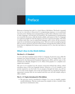 Preface
Welcome to Starting Out with C++: Early Objects, 9th Edition. This book is intended
for use in a two-term or three-term C++ programming sequence, or an accelerated
one-term course. Students new to programming, as well as those with prior course work
in other languages, will find this text beneficial. The fundamentals of programming
are covered for the novice, while the details, pitfalls, and nuances of the C++ language
are explored in-depth for both the beginner and more experienced student. The book
is written with clear, easy-to-understand language and it covers all the necessary
­
topics for an introductory programming course. This text is rich in example programs
that are concise, practical, and real world oriented, ensuring that the student not only
learns how to implement the features and constructs of C++, but why and when to
use them.
What’s New in the Ninth Edition
The New C++11 Standard
C++11 is the latest standard version of the C++ language. In previous years, while the
standard was being developed, it was known as C++0x. In August 2011, it was
approved by the International Standards Organization (ISO), and the name of the
standard was officially changed to C++11. Most of the popular C++ compilers now
support this standard.
The new C++11 standard was the primary motivation behind this edition, which
introduces many of the new language features. However, a C++11 compiler is not
strictly required to use the book. As you progress through the book, you will see
C++11 icons in the margins, next to the new features that are introduced. Programs
appearing in sections that are not marked with this icon will still compile using an
older compiler.
The C++11 Topics Introduced in This Edition
• The auto key word is introduced in Chapter 2 as a way to simplify complex
variable definitions. This key word causes the compiler to infer a variable’s data
type from its initialization value.
15
 