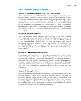 Preface 19
Brief Overview of Each Chapter
Chapter 1: Introduction to Computers and Programming
This chapter provides an introduction to the field of computer science and covers
the fundamentals of hardware, software, operating systems, programming, problem
solving, and software engineering. The components of programs, such as key words,
variables, operators, and punctuation are covered. The tools of the trade, such as
hierarchy charts and pseudocode, are also presented. The Tying It All Together
section shows students how to use the cout statement to create a personalized
output message. Programming Challenges at the end of the chapter help students see
how the same basic input, processing, and output structure can be used to create
multiple programs.
Chapter 2: Introduction to C++
This chapter gets the student started in C++ by introducing the basic parts of a
C++ program, data types, the use of variables and literals, assignment statements,
simple arithmetic operations, program output, and comments. The C++ string
class is presented and string objects are used from this point on in the book as
the primary method of handling strings. Programming style conventions are
introduced, and good programming style is modeled here, as it is throughout the
text. The Tying It All Together section lets the student play with simple text-
based graphics.
Chapter 3: Expressions and Interactivity
In this chapter the student learns to write programs that input and handle numeric,
character, and string data. The use of arithmetic operators and the creation of
mathematical expressions are covered, with emphasis on operator precedence.
Debugging is introduced, with a section on hand tracing a program. Sections are also
included on using random numbers, on simple output formatting, on data type
conversion and type casting, and on using library functions that work with numbers.
The Tying It All Together section shows students how to create a simple interactive
word game.
Chapter 4: Making Decisions
Here the student learns about relational expressions and how to control the flow of a
program with if, if/else, and if/else  if statements. Logical operators, the
conditional operator, and the switch statement are also covered. Applications of these
constructs, such as menu-driven programs, are illustrated. This chapter also introduces
the concepts of blocks and scope and continues the theme of debugging with a section
on validating output results. The Tying It All Together section uses random numbers
and branching statements to create a fortune telling game.
 