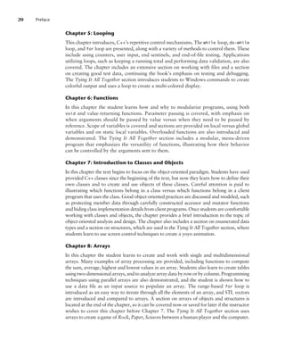 Chapter 5: Looping
This chapter introduces, C++’s repetitive control mechanisms. The while loop, do-while
loop, and for loop are presented, along with a variety of methods to control them. These
include using counters, user input, end sentinels, and end-of-file testing. Applications
utilizing loops, such as keeping a running total and performing data validation, are also
covered. The chapter includes an extensive section on working with files and a section
on creating good test data, continuing the book’s emphasis on testing and debugging.
The Tying It All Together section introduces students to Windows commands to create
colorful output and uses a loop to create a multi-colored display.
Chapter 6: Functions
In this chapter the student learns how and why to modularize programs, using both
void and value-returning functions. Parameter passing is covered, with emphasis on
when arguments should be passed by value versus when they need to be passed by
reference. Scope of variables is covered and sections are provided on local versus global
variables and on static local variables. Overloaded functions are also introduced and
demonstrated. The Tying It All Together section includes a modular, menu-driven
program that emphasizes the versatility of functions, illustrating how their behavior
can be controlled by the arguments sent to them.
Chapter 7: Introduction to Classes and Objects
In this chapter the text begins to focus on the object-oriented paradigm. Students have used
provided C++ classes since the beginning of the text, but now they learn how to define their
own classes and to create and use objects of these classes. Careful attention is paid to
illustrating which functions belong in a class versus which functions belong in a client
program that uses the class. Good object-oriented practices are discussed and modeled, such
as protecting member data through carefully constructed accessor and mutator functions
and hiding class implementation details from client programs. Once students are comfortable
working with classes and objects, the chapter provides a brief introduction to the topic of
object-oriented analysis and design. The chapter also includes a section on enumerated data
types and a section on structures, which are used in the Tying It All Together section, where
students learn to use screen control techniques to create a yoyo animation.
Chapter 8: Arrays
In this chapter the student learns to create and work with single and multidimensional
arrays. Many examples of array processing are provided, including functions to compute
the sum, average, highest and lowest values in an array. Students also learn to create tables
usingtwo-dimensionalarrays,andtoanalyzearraydatabyroworbycolumn.Programming
techniques using parallel arrays are also demonstrated, and the student is shown how to
use a data file as an input source to populate an array. The range-based for loop is
introduced as an easy way to iterate through all the elements of an array, and STL vectors
are introduced and compared to arrays. A section on arrays of objects and structures is
located at the end of the chapter, so it can be covered now or saved for later if the instructor
wishes to cover this chapter before Chapter 7. The Tying It All Together section uses
arrays to create a game of Rock, Paper, Scissors between a human player and the computer.
20 Preface
 