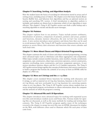 Chapter 9: Searching, Sorting, and Algorithm Analysis
Here the student learns the basics of searching for information stored in arrays and of
sorting arrays, including arrays of objects. The chapter covers the Linear Search, Binary
Search, Bubble Sort, and Selection Sort algorithms and has an optional section on
sorting and searching STL vectors. A brief introduction to algorithm analysis is
included, and students are shown how to determine which of two algorithms is more
efficient. This chapter’s Tying It All Together section uses both a table lookup and a
searching algorithm to encode and decode secret messages.
Chapter 10: Pointers
This chapter explains how to use pointers. Topics include pointer arithmetic,
initialization of pointers, comparison of pointers, pointers and arrays, pointers
and functions, dynamic memory allocation, the new nullptr key word, and
more. A new section introduces smart pointers and shows how they can be used
to avoid memory leaks. The Tying It All Together section demonstrates the use of
pointers to access library data structures and functions that return calendar and
wall clock time.
Chapter 11: More About Classes and Object-Oriented Programming
This chapter continues the study of classes and object-oriented programming, covering
more advanced topics such as inheritance and object aggregation and composition.
Other topics include constant member functions, static members, friends, memberwise
assignment, copy constructors, object type conversion operators, convert constructors,
operator overloading, move constructors, and move assignment operators. A new
section introduces function objects and the C++11 lambda expressions. The Tying It
All Together section brings together the concepts of inheritance and convert constructors
to build a program that formats the contents of an array to form an HTML table for
display on a Web site.
Chapter 12: More on C-Strings and the string Class
This chapter covers standard library functions for working with characters and
C-strings, as well as material on string class functions, functions in the new C++11
string library, and new overloaded to_string functions for converting numeric
values to string objects. The Tying It All Together section shows students how to
access string-based program environments to obtain information about the computer
and the network on which the program is running.
Chapter 13: Advanced File and I/O Operations
This chapter introduces more advanced topics for working with sequential access
text files and introduces random access and binary files. Various modes for open-
ing files are discussed, as well as the many methods for reading and writing their
contents. The Tying It All Together program applies many of the techniques
c­
overed in the chapter to merge two text files into an HTML document for display
on the Web, with different colors used to illustrate which file each piece of data
came from.
Preface 21
 