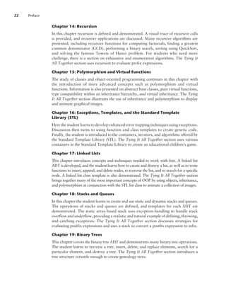 Chapter 14: Recursion
In this chapter recursion is defined and demonstrated. A visual trace of recursive calls
is provided, and recursive applications are discussed. Many recursive algorithms are
presented, including recursive functions for computing factorials, finding a greatest
common denominator (GCD), performing a binary search, sorting using QuickSort,
and solving the famous Towers of Hanoi problem. For students who need more
challenge, there is a section on exhaustive and enumeration algorithms. The Tying It
All Together section uses recursion to evaluate prefix expressions.
Chapter 15: Polymorphism and Virtual Functions
The study of classes and object-oriented programming continues in this chapter with
the introduction of more advanced concepts such as polymorphism and virtual
functions. Information is also presented on abstract base classes, pure virtual functions,
type compatibility within an inheritance hierarchy, and virtual inheritance. The Tying
It All Together section illustrates the use of inheritance and polymorphism to display
and animate graphical images.
Chapter 16: Exceptions, Templates, and the Standard Template
Library (STL)
Here the student learns to develop enhanced error trapping techniques using exceptions.
Discussion then turns to using function and class templates to create generic code.
Finally, the student is introduced to the containers, iterators, and algorithms offered by
the Standard Template Library (STL). The Tying It All Together section uses various
containers in the Standard Template Library to create an educational children’s game.
Chapter 17: Linked Lists
This chapter introduces concepts and techniques needed to work with lists. A linked list
ADT is developed, and the student learns how to create and destroy a list, as well as to write
functions to insert, append, and delete nodes, to traverse the list, and to search for a specific
node. A linked list class template is also demonstrated. The Tying It All Together section
brings together many of the most important concepts of OOP by using objects, inheritance,
and polymorphism in conjunction with the STL list class to animate a collection of images.
Chapter 18: Stacks and Queues
In this chapter the student learns to create and use static and dynamic stacks and queues.
The operations of stacks and queues are defined, and templates for each ADT are
demonstrated. The static array-based stack uses exception-handling to handle stack
overflow and underflow, providing a realistic and natural example of defining, throwing,
and catching exceptions. The Tying It All Together section discusses strategies for
evaluating postfix expressions and uses a stack to convert a postfix expression to infix.
Chapter 19: Binary Trees
This chapter covers the binary tree ADT and demonstrates many binary tree operations.
The student learns to traverse a tree, insert, delete, and replace elements, search for a
particular element, and destroy a tree. The Tying It All Together section introduces a
tree structure versatile enough to create genealogy trees.
22 Preface
 