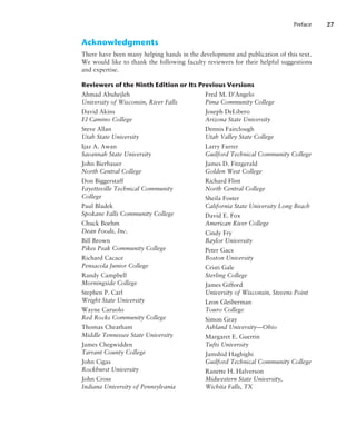 Acknowledgments
There have been many helping hands in the development and publication of this text.
We would like to thank the following faculty reviewers for their helpful suggestions
and expertise.
Reviewers of the Ninth Edition or Its Previous Versions
Ahmad Abuhejleh
University of Wisconsin, River Falls
David Akins
El Camino College
Steve Allan
Utah State University
Ijaz A. Awan
Savannah State University
John Bierbauer
North Central College
Don Biggerstaff
Fayetteville Technical Community
­College
Paul Bladek
Spokane Falls Community College
Chuck Boehm
Dean Foods, Inc.
Bill Brown
Pikes Peak Community College
Richard Cacace
Pensacola Junior College
Randy Campbell
Morningside College
Stephen P. Carl
Wright State University
Wayne Caruolo
Red Rocks Community College
Thomas Cheatham
Middle Tennessee State University
James Chegwidden
Tarrant County College
John Cigas
Rockhurst University
John Cross
Indiana University of Pennsylvania
Fred M. D’Angelo
Pima Community College
Joseph DeLibero
Arizona State University
Dennis Fairclough
Utah Valley State College
Larry Farrer
Guilford Technical Community College
James D. Fitzgerald
Golden West College
Richard Flint
North Central College
Sheila Foster
California State University Long Beach
David E. Fox
American River College
Cindy Fry
Baylor University
Peter Gacs
Boston University
Cristi Gale
Sterling College
James Gifford
University of Wisconsin, Stevens Point
Leon Gleiberman
Touro College
Simon Gray
Ashland University—Ohio
Margaret E. Guertin
Tufts University
Jamshid Haghighi
Guilford Technical Community College
Ranette H. Halverson
Midwestern State University,
Wichita Falls, TX
Preface 27
 