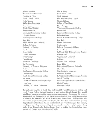 Ronald Robison
Arkansas Tech University
Caroline St. Clair
North Central College
Dolly Samson
Weber State University
Kate Sanders
Rhode Island College
Tim Scheemaker
Onondaga Community College
Lalchand Shimpi
Saint Augustine’s College
Sung Shin
South Dakota State University
Barbara A. Smith
University of Dayton
Garth Sorenson
Snow College
Donald Southwell
Delta College
Daniel Spiegel
Kutztown University
Ray Springston
University of Texas at Arlington
Kirk Stephens
Southwestern Community College
Cherie Stevens
South Florida Community College
Joe Struss
Des Moines Area Community College
Hong Sung
University of Central Oklahoma
Sam Y. Sung
South Texas College
Mark Swanson
Red Wing Technical College
Martha Tillman
College of San Mateo
Maya Tolappa
Waubonsee Community College
Delores Tull
Itawamba Community College
Rober Tureman
Paul D. Camp Community College
Jane Turk
LaSalle University
Sylvia Unwin
Bellevue Community College
Stewart Venit
California State University, Los Angeles
David Walter
Virginia State University
Ju Wang
Virginia State University
Doug White
University of Northern Colorado
Chris Wild
Old Dominion University
Catherine Wyman
DeVry Institute of Technology, Phoenix
Sherali Zeadally
University of the District of Columbia
Chaim Ziegler
Brooklyn College
The authors would like to thank their students at Haywood Community College and
North Central College for inspiring them to write student-friendly books. They would
also like to thank their families for their tremendous support throughout this project.
An especially big thanks goes to our terrific editorial, production, and marketing team
at Pearson. In particular we want to thank our editor Matt Goldstein and our
production program manager Carole Snyder, who have been instrumental in guiding
the production of this book. We also want to thank our project manager, Rose Kernan,
who helped everything run smoothly, and our meticulous and knowledgable copyeditor,
Shelly Gerger-Knechtl, who dedicated many hours to making this book the best book
it could be. You are great people to work with!
Preface 29
 