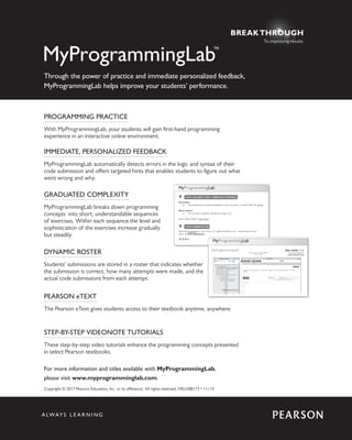 PROGRAMMING PRACTICE
With MyProgrammingLab, your students will gain first-hand programming
experience in an interactive online environment.
IMMEDIATE, PERSONALIZED FEEDBACK
MyProgrammingLab automatically detects errors in the logic and syntax of their
code submission and offers targeted hints that enables students to figure out what
went wrong and why.
GRADUATED COMPLEXITY
MyProgrammingLab breaks down programming
concepts into short, understandable sequences
of exercises. Within each sequence the level and
sophistication of the exercises increase gradually
but steadily.
PEARSON eTEXT
The Pearson eText gives students access to their textbook anytime, anywhere
DYNAMIC ROSTER
Students’ submissions are stored in a roster that indicates whether
the submission is correct, how many attempts were made, and the
actual code submissions from each attempt.
STEP-BY-STEP VIDEONOTE TUTORIALS
These step-by-step video tutorials enhance the programming concepts presented
in select Pearson textbooks.
Copyright © 2017 Pearson Education, Inc. or its affiliate(s). All rights reserved. HELO88173 • 11/15
For more information and titles available with MyProgrammingLab,
please visit www.myprogramminglab.com.
Through the power of practice and immediate personalized feedback,
MyProgrammingLab helps improve your students’ performance.
To improving results
 