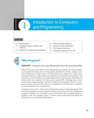 TOPICS
1.1 Why Program?
1.2 Computer Systems: Hardware and
Software
1.3 Programs and Programming Languages
1.4 What Is a Program Made of?
1.5 Input, Processing, and Output
1.6 The Programming Process
1.7 Tying It All Together: Hi! It’s Me
Introduction to Computers
and Programming
1.1 Why Program?
CONCEPT: Computers can do many different jobs because they are programmable.
Think about some of the different ways that people use computers. In school, students
use computers for tasks such as writing papers, searching for articles, sending e-mail,
and participating in online classes. At work, people use computers to analyze data,
make presentations, conduct business transactions, communicate with customers and
coworkers, control machines in manufacturing facilities, and do many other things. At
home, people use computers for tasks such as paying bills, shopping online, social
­
networking, and playing games. And don’t forget that smart phones, iPods®
, car navi-
gation systems, and many other devices are computers as well. The uses of computers
are almost limitless in our everyday lives.
Computers can do such a wide variety of things because they can be programmed. This
means that computers are not designed to do just one job, but to do any job that their
programs tell them to do. A program is a set of instructions that a computer follows to
perform a task. For example, Figure 1-1 shows screens using Microsoft Word and
PowerPoint, two commonly used programs.
C
H
A
P
T
E
R
1
35
 