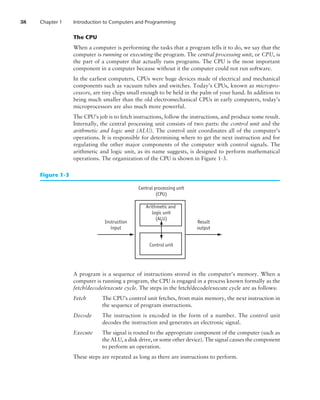 38 Chapter 1 Introduction to Computers and Programming
The CPU
When a computer is performing the tasks that a program tells it to do, we say that the
computer is running or executing the program. The central processing unit, or CPU, is
the part of a computer that actually runs programs. The CPU is the most important
component in a computer because without it the computer could not run software.
In the earliest computers, CPUs were huge devices made of electrical and mechanical
components such as vacuum tubes and switches. Today’s CPUs, known as micropro-
cessors, are tiny chips small enough to be held in the palm of your hand. In addition to
being much smaller than the old electromechanical CPUs in early computers, today’s
microprocessors are also much more powerful.
The CPU’s job is to fetch instructions, follow the instructions, and produce some result.
Internally, the central processing unit consists of two parts: the control unit and the
arithmetic and logic unit (ALU). The control unit coordinates all of the computer’s
operations. It is responsible for determining where to get the next instruction and for
regulating the other major components of the computer with control signals. The
­
arithmetic and logic unit, as its name suggests, is designed to perform mathematical
operations. The organization of the CPU is shown in ­
Figure 1-3.
Central processing unit
(CPU)
Instruction
input
Arithmetic and
logic unit
(ALU)
Control unit
Result
output
Figure 1-3
A program is a sequence of instructions stored in the computer’s memory. When a
computer is running a program, the CPU is engaged in a process known formally as the
fetch/decode/execute cycle. The steps in the fetch/decode/execute cycle are as follows:
Fetch	
The CPU’s control unit fetches, from main memory, the next instruction in
the sequence of program instructions.
Decode	
The instruction is encoded in the form of a number. The control unit
decodes the instruction and generates an electronic signal.
Execute	
The signal is routed to the appropriate component of the computer (such as
the ALU, a disk drive, or some other device). The signal causes the ­component
to perform an operation.
These steps are repeated as long as there are instructions to perform.
 