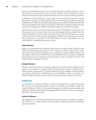 40 Chapter 1 Introduction to Computers and Programming
disk drive mounted inside their case. External disk drives, which connect to one of
the computer’s communication ports, are also available. External disk drives can be
used to create backup copies of important data or to move data to another ­computer.
In addition to external disk drives, many types of devices have been created for copying
data and for moving it to other computers. The most commonly used devices today are
USB flash drives. These are small devices that plug into the computer’s USB (universal serial
bus) port and appear to the system as a disk drive. These drives, which use flash memory to
store data, are inexpensive, reliable, and small enough to be carried in your pocket.
Optical devices such as the CD (compact disc) and the DVD (digital versatile disc) are
also popular for data storage. Data is not recorded magnetically on an optical disc, but
rather is encoded as a series of pits on the disc surface. CD and DVD drives use a laser
to detect the pits and thus read the encoded data. Optical discs hold large amounts of
data, and because recordable CD and DVD drives are now commonplace, they are
good media for creating backup copies of data.
Input Devices
Input is any information the computer collects from the outside world. The device that
collects the information and sends it to the computer is called an input device. Com-
mon input devices are the keyboard, mouse, touch screen, scanner, digital camera, and
microphone. Disk drives, CD/DVD drives, and USB flash drives can also be considered
input devices because programs and information can be retrieved from them and
loaded into the computer’s memory.
Output Devices
Output is any information the computer sends to the outside world. It might be a sales
report, a list of names, or a graphic image. The information is sent to an output device,
which formats and presents it. Common output devices are computer screens, printers,
and speakers. Disk drives, USB flash drives, and CD/DVD recorders can also be con-
sidered output devices because the CPU can send information to them to be saved.
Software
If a computer is to function, software is needed. Everything that a computer does, from
the time you turn the power switch on until you shut the system down, is under the
control of software. There are two general categories of software: system software and
application software. Most computer programs clearly fit into one of these two ­categories.
Let’s take a closer look at each.
System Software
The programs that control and manage the basic operations of a computer are gener-
ally referred to as system software. System software typically includes the following
types of programs:
 